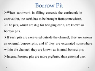 Borrow Pit
When earthwork in filling exceeds the earthwork in
excavation, the earth has to be brought from somewhere.
The pits, which are dug for bringing earth, are known as
borrow pits.
If such pits are excavated outside the channel, they are known
as external borrow pits, and if they are excavated somewhere
within the channel, they are known as internal borrow pits.
Internal borrow pits are more preferred than external one.
 