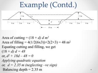 Example (Contd.)
Area of cutting = (18 + d) d m2
Area of filling = 4(1/2(6x3))+2(2×3) = 48 m2
Equating cutting and filling, we get
(18 + d) d = 48
or, d2 + 18d – 48 = 0
Applying quadratic equation
or, d = 2.35 m (neglecting –ve sign)
Balancing depth = 2.35 m
 
