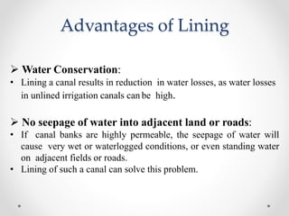 Advantages of Lining
 Water Conservation:
• Lining a canal results in reduction in water losses, as water losses
in unlined irrigation canals can be high.
 No seepage of water into adjacent land or roads:
• If canal banks are highly permeable, the seepage of water will
cause very wet or waterlogged conditions, or even standing water
on adjacent fields or roads.
• Lining of such a canal can solve this problem.
 