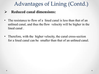 Advantages of Lining (Contd.)
 Reduced canal dimensions:
• The resistance to flow of a lined canal is less than that of an
unlined canal, and thus the flow velocity will be higher in the
lined canal .
• Therefore, with the higher velocity, the canal cross-section
for a lined canal can be smaller than that of an unlined canal.
 