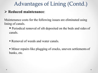 Advantages of Lining (Contd.)
 Reduced maintenance:
Maintenance costs for the following issues are eliminated using
lining of canals.
 Periodical removal of silt deposited on the beds and sides of
canals.
 Removal of weeds and water canals.
 Minor repairs like plugging of cracks, uneven settlements of
banks, etc.
 