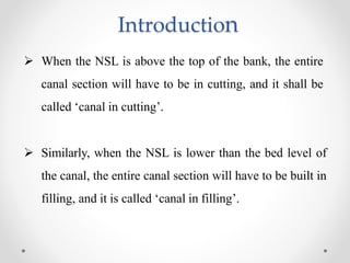 Introduction
 When the NSL is above the top of the bank, the entire
canal section will have to be in cutting, and it shall be
called ‘canal in cutting’.
 Similarly, when the NSL is lower than the bed level of
the canal, the entire canal section will have to be built in
filling, and it is called ‘canal in filling’.
 