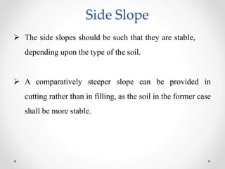 Side Slope
 The side slopes should be such that they are stable,
depending upon the type of the soil.
 A comparatively steeper slope can be provided in
cutting rather than in filling, as the soil in the former case
shall be more stable.
 