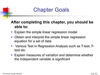 Ph.D Islamia College Peshawar Chap 12-2
Chapter Goals
After completing this chapter, you should be
able to:
 Explain the simple linear regression model
 Obtain and interpret the simple linear regression
equation for a set of data
 Various Test in Regression Analysis such as T-test, F-
test etc
 Explain measures of variation and determine whether
the independent variable is significant
 