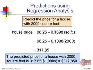 Ph.D Islamia College Peshawar Chap 12-24
317.85
0)
0.1098(200
98.25
(sq.ft.)
0.1098
98.25
price
house





Predict the price for a house
with 2000 square feet:
The predicted price for a house with 2000
square feet is 317.85($1,000s) = $317,850
Predictions using
Regression Analysis
 