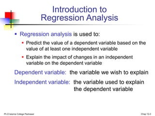 Ph.D Islamia College Peshawar Chap 12-3
Introduction to
Regression Analysis
 Regression analysis is used to:
 Predict the value of a dependent variable based on the
value of at least one independent variable
 Explain the impact of changes in an independent
variable on the dependent variable
Dependent variable: the variable we wish to explain
Independent variable: the variable used to explain
the dependent variable
 