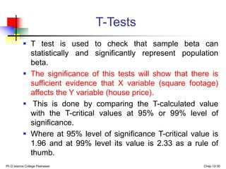 T-Tests
 T test is used to check that sample beta can
statistically and significantly represent population
beta.
 The significance of this tests will show that there is
sufficient evidence that X variable (square footage)
affects the Y variable (house price).
 This is done by comparing the T-calculated value
with the T-critical values at 95% or 99% level of
significance.
 Where at 95% level of significance T-critical value is
1.96 and at 99% level its value is 2.33 as a rule of
thumb.
Ph.D Islamia College Peshawar Chap 12-30
 