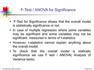 F-Test / ANOVA for Significance
 F-Test for Significance shows that the overall model
is statistically significance or not.
 In case of multiple regression where some variables
may be significant and some variables may not be
significant measured in terms of t-statistics.
 However, t-statistics cannot explain anything about
the overall model.
 To check that the overall model is statically
significance we use F test / ANOVA( Analysis of
Variance tests).
Ph.D Islamia College Peshawar Chap 12-35
 