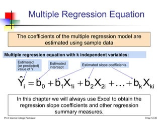 Ph.D Islamia College Peshawar Chap 12-36
Multiple Regression Equation
The coefficients of the multiple regression model are
estimated using sample data
ki
k
2i
2
1i
1
0
i X
b
X
b
X
b
b
Ŷ 



 
Estimated
(or predicted)
value of Y
Estimated slope coefficients
Multiple regression equation with k independent variables:
Estimated
intercept
In this chapter we will always use Excel to obtain the
regression slope coefficients and other regression
summary measures.
 
