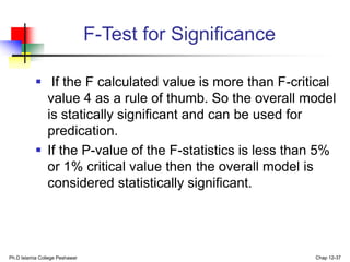 F-Test for Significance
 If the F calculated value is more than F-critical
value 4 as a rule of thumb. So the overall model
is statically significant and can be used for
predication.
 If the P-value of the F-statistics is less than 5%
or 1% critical value then the overall model is
considered statistically significant.
Ph.D Islamia College Peshawar Chap 12-37
 