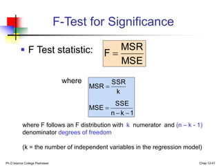 Ph.D Islamia College Peshawar Chap 12-41
F-Test for Significance
 F Test statistic:
where
MSE
MSR
F 
1
k
n
SSE
MSE
k
SSR
MSR




where F follows an F distribution with k numerator and (n – k - 1)
denominator degrees of freedom
(k = the number of independent variables in the regression model)
 