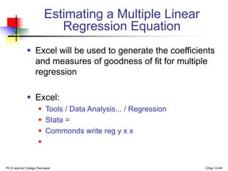 Ph.D Islamia College Peshawar Chap 12-49
Estimating a Multiple Linear
Regression Equation
 Excel will be used to generate the coefficients
and measures of goodness of fit for multiple
regression
 Excel:
 Tools / Data Analysis... / Regression
 Stata =
 Commonds write reg y x x

 