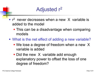 Ph.D Islamia College Peshawar Chap 12-51
Adjusted r2
 r2 never decreases when a new X variable is
added to the model
 This can be a disadvantage when comparing
models
 What is the net effect of adding a new variable?
 We lose a degree of freedom when a new X
variable is added
 Did the new X variable add enough
explanatory power to offset the loss of one
degree of freedom?
 