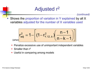 Ph.D Islamia College Peshawar Chap 12-52
 Shows the proportion of variation in Y explained by all X
variables adjusted for the number of X variables used
(where n = sample size, k = number of independent variables)
 Penalize excessive use of unimportant independent variables
 Smaller than r2
 Useful in comparing among models
Adjusted r2
(continued)


















1
k
n
1
n
)
r
1
(
1
r 2
k
..
12
.
Y
2
adj
 