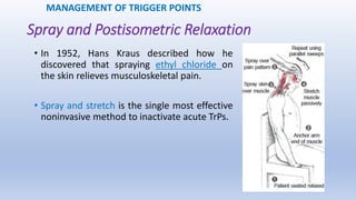 Spray and Postisometric Relaxation
• In 1952, Hans Kraus described how he
discovered that spraying ethyl chloride on
the skin relieves musculoskeletal pain.
• Spray and stretch is the single most effective
noninvasive method to inactivate acute TrPs.
MANAGEMENT OF TRIGGER POINTS
 