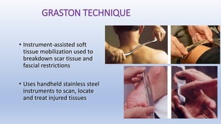 GRASTON TECHNIQUE
• Instrument-assisted soft
tissue mobilization used to
breakdown scar tissue and
fascial restrictions
• Uses handheld stainless steel
instruments to scan, locate
and treat injured tissues
 