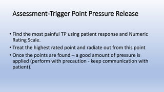 • Find the most painful TP using patient response and Numeric
Rating Scale.
• Treat the highest rated point and radiate out from this point
• Once the points are found – a good amount of pressure is
applied (perform with precaution - keep communication with
patient).
Assessment-Trigger Point Pressure Release
 