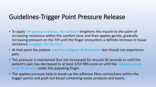 • To apply TrP pressure release, the clinician lengthens the muscle to the point of
increasing resistance within the comfort zone and then applies gentle, gradually
increasing pressure on the TrP until the finger encounters a definite increase in tissue
resistance (engages the barrier).
• At that point the patient may feel a degree of discomfort but should not experience
pain.
• This pressure is maintained (but not increased) for around 30 seconds or until the
patient’s pain has decreased to at least 3/10 NRS score or until the clinician senses
relief of tension under the palpating finger.
• The applied pressure help to break-up the adhesive fibre connections within the
trigger points and push out blood containing waste products and toxins.
Guidelines-Trigger Point Pressure Release
 