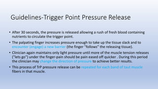 • After 30 seconds, the pressure is released allowing a rush of fresh blood containing
nutrients to circulate the trigger point.
• The palpating finger increases pressure enough to take up the tissue slack and to
encounter (engage) a new barrier (the finger "follows“ the releasing tissue).
• Clinician again maintains only light pressure until more of the muscle tension releases
("lets go") under the finger-pain should be pain eased off quicker . During this period
the clinician may change the direction of pressure to achieve better results.
• This process of TrP pressure release can be repeated for each band of taut muscle
fibers in that muscle.
Guidelines-Trigger Point Pressure Release
 