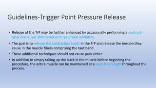• Release of the TrP may be further enhanced by occasionally performing a contract-
relax maneuver alternated with reciprocal inhibition.
• The goal is to release the contraction knots in the TrP and release the tension they
cause in the muscle fibers comprising the taut band.
• These additional techniques should not cause pain either.
• In addition to simply taking up the slack in the muscle before beginning the
procedure, the entire muscle can be maintained at a slack free length throughout the
process.
Guidelines-Trigger Point Pressure Release
 