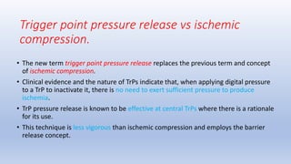 • The new term trigger point pressure release replaces the previous term and concept
of ischemic compression.
• Clinical evidence and the nature of TrPs indicate that, when applying digital pressure
to a TrP to inactivate it, there is no need to exert sufficient pressure to produce
ischemia.
• TrP pressure release is known to be effective at central TrPs where there is a rationale
for its use.
• This technique is less vigorous than ischemic compression and employs the barrier
release concept.
Trigger point pressure release vs ischemic
compression.
 