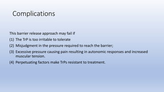 This barrier release approach may fail if
(1) The TrP is too irritable to tolerate
(2) Misjudgment in the pressure required to reach the barrier;
(3) Excessive pressure causing pain resulting in autonomic responses and increased
muscular tension.
(4) Perpetuating factors make TrPs resistant to treatment.
Complications
 