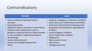 General Local
• Acute conditions requiring medical
attention
• Acute pneumonia
• Advanced kidney, respiratory or liver failure
• Diabetes with complications such as
gangrene, advanced heart or kidney disease
or very unstable or high blood pressure
• Hemorrhage
• Severe atherosclerosis
• Severe and unstable hypertension
• Shock
• Systemic contagious or infectious condition
• Acute flare-up of inflammatory arthritides
• Aneurysms deemed life-threatening (may
be general contraindication depending on
location)
• Local contagious condition
Local irritable skin condition
• Malignancy
• Open wound or sore
• Recent burn
• Undiagnosed lump
Contraindications
 