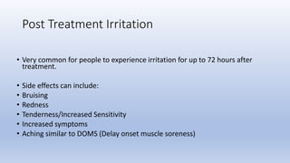 • Very common for people to experience irritation for up to 72 hours after
treatment.
• Side effects can include:
• Bruising
• Redness
• Tenderness/Increased Sensitivity
• Increased symptoms
• Aching similar to DOMS (Delay onset muscle soreness)
Post Treatment Irritation
 