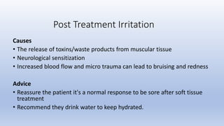 Causes
• The release of toxins/waste products from muscular tissue
• Neurological sensitization
• Increased blood flow and micro trauma can lead to bruising and redness
Advice
• Reassure the patient it's a normal response to be sore after soft tissue
treatment
• Recommend they drink water to keep hydrated.
Post Treatment Irritation
 