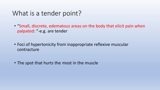 What is a tender point?
• “Small, discrete, edematous areas on the body that elicit pain when
palpated: “-e.g. are tender
• Foci of hypertonicity from inappropriate reflexive muscular
contracture
• The spot that hurts the most in the muscle
 