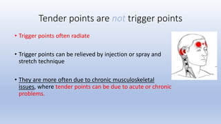Tender points are not trigger points
• Trigger points often radiate
• Trigger points can be relieved by injection or spray and
stretch technique
• They are more often due to chronic musculoskeletal
issues, where tender points can be due to acute or chronic
problems.
 
