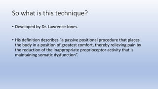 So what is this technique?
• Developed by Dr. Lawrence Jones.
• His definition describes “a passive positional procedure that places
the body in a position of greatest comfort, thereby relieving pain by
the reduction of the inappropriate proprioceptor activity that is
maintaining somatic dysfunction”.
 