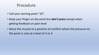 Procedure
• Call your starting point “10”.
• Keep your finger on the point but don’t press except when
getting feedback on pain level
• Move the muscle to a position of comfort where the pressure on
the point is only at a level of 2 or 3.
 