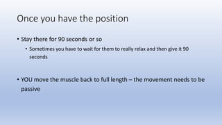 Once you have the position
• Stay there for 90 seconds or so
• Sometimes you have to wait for them to really relax and then give it 90
seconds
• YOU move the muscle back to full length – the movement needs to be
passive
 