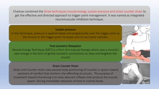 Sustain pressure
In this technique, pressure is applied slowly and progressively over the trigger point as
the tension in the trigger point increases and its taut band subsides.
Post-Isometric Relaxation
Muscle Energy Technique (MET) is a form of a manual therapy which uses a muscle’s
own energy in the form of gentle isometric contractions to relax and lengthen the
muscle
Strain Counter Strain
Strain and Counter strain uses passive body positioning of muscles in spasm toward
positions of comfort that shortens the offending structures. The purpose of
movement toward shortening is to relax aberrant reflexes that produce the muscle
spasm forcing immediate reduction of tone to normal levels.
Chaitow combined the three techniques muscle energy, sustain pressure and strain counter strain to
get the effective and directed approach to trigger point management. It was named as integrated
neuromuscular inhibition technique.
 