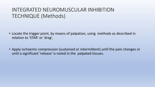 INTEGRATED NEUROMUSCULAR INHIBITION
TECHNIQUE (Methods)
• Locate the trigger point, by means of palpation, using methods as described in
relation to 'STAR' or 'drag'.
• Apply ischaemic compression (sustained or intermittent) until the pain changes or
until a significant 'release' is noted in the palpated tissues.
 
