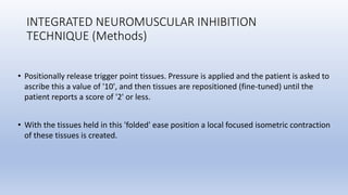 INTEGRATED NEUROMUSCULAR INHIBITION
TECHNIQUE (Methods)
• Positionally release trigger point tissues. Pressure is applied and the patient is asked to
ascribe this a value of '10', and then tissues are repositioned (fine-tuned) until the
patient reports a score of '2' or less.
• With the tissues held in this 'folded' ease position a local focused isometric contraction
of these tissues is created.
 