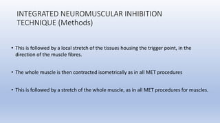 INTEGRATED NEUROMUSCULAR INHIBITION
TECHNIQUE (Methods)
• This is followed by a local stretch of the tissues housing the trigger point, in the
direction of the muscle fibres.
• The whole muscle is then contracted isometrically as in all MET procedures
• This is followed by a stretch of the whole muscle, as in all MET procedures for muscles.
 