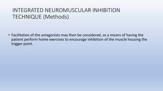 INTEGRATED NEUROMUSCULAR INHIBITION
TECHNIQUE (Methods)
• Facilitation of the antagonists may then be considered, as a means of having the
patient perform home exercises to encourage inhibition of the muscle housing the
trigger point.
 