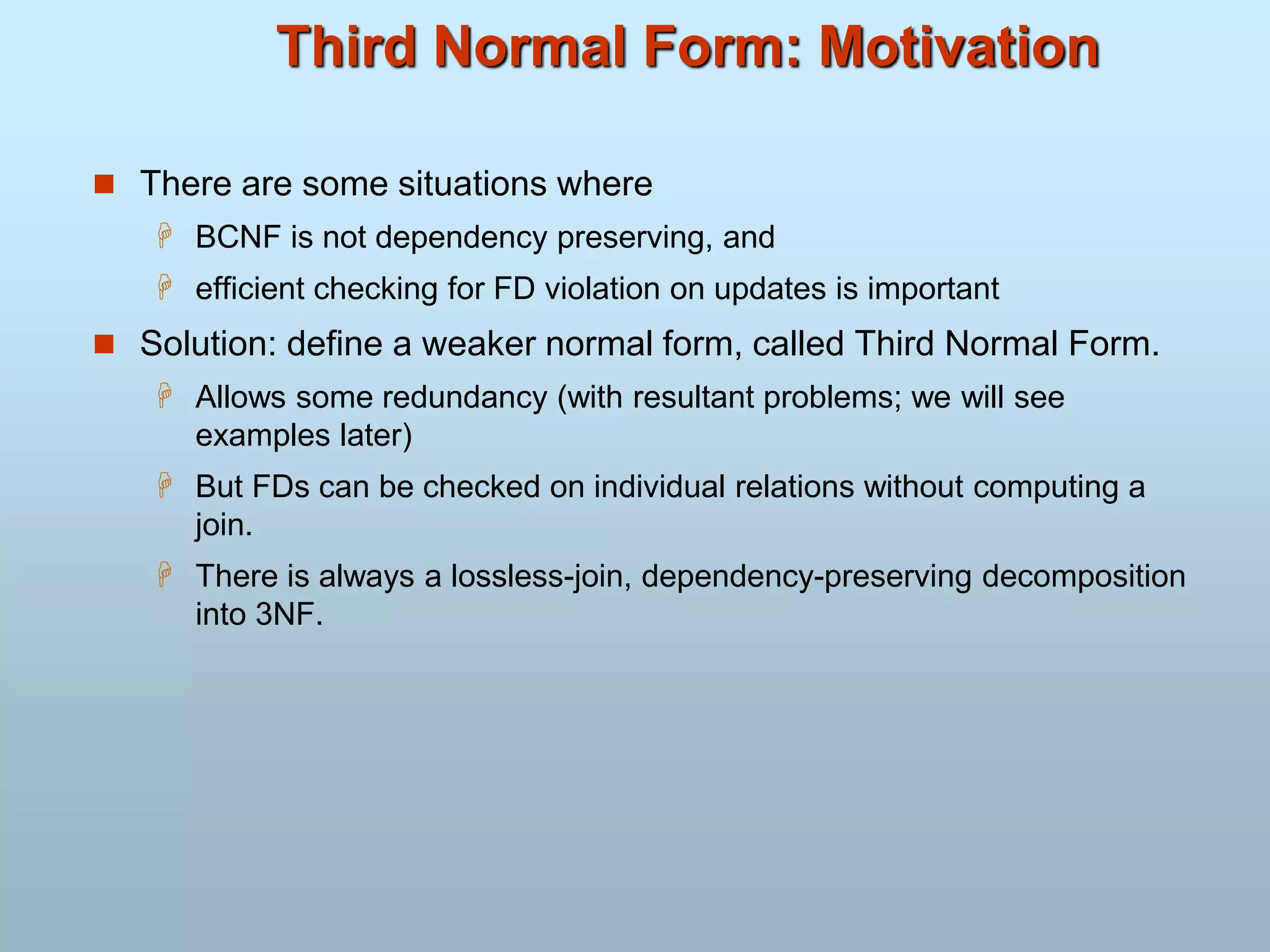 Third Normal Form: Motivation
 There are some situations where
 BCNF is not dependency preserving, and
 efficient checking for FD violation on updates is important
 Solution: define a weaker normal form, called Third Normal Form.
 Allows some redundancy (with resultant problems; we will see
examples later)
 But FDs can be checked on individual relations without computing a
join.
 There is always a lossless-join, dependency-preserving decomposition
into 3NF.
 