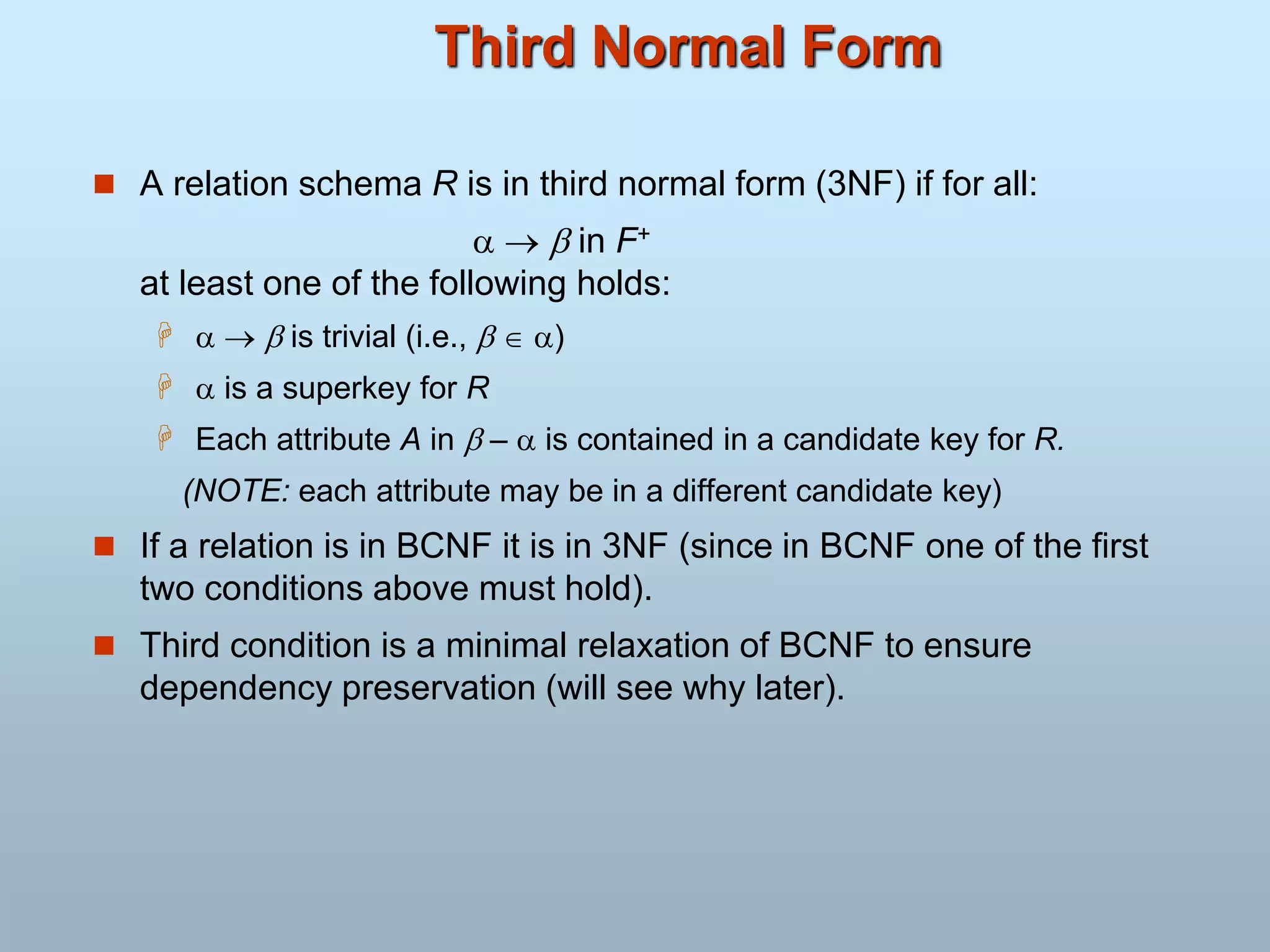 Third Normal Form
 A relation schema R is in third normal form (3NF) if for all:
   in F+
at least one of the following holds:
    is trivial (i.e.,   )
  is a superkey for R
 Each attribute A in  –  is contained in a candidate key for R.
(NOTE: each attribute may be in a different candidate key)
 If a relation is in BCNF it is in 3NF (since in BCNF one of the first
two conditions above must hold).
 Third condition is a minimal relaxation of BCNF to ensure
dependency preservation (will see why later).
 