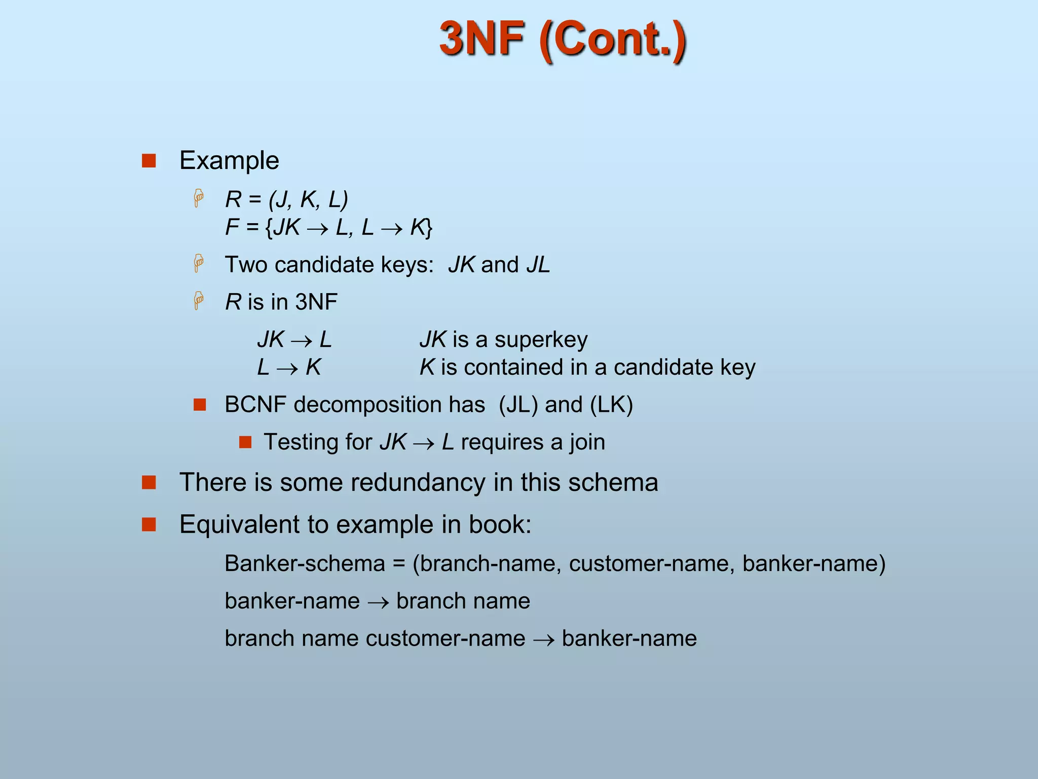 3NF (Cont.)
 Example
 R = (J, K, L)
F = {JK  L, L  K}
 Two candidate keys: JK and JL
 R is in 3NF
JK  L JK is a superkey
L  K K is contained in a candidate key
 BCNF decomposition has (JL) and (LK)
 Testing for JK  L requires a join
 There is some redundancy in this schema
 Equivalent to example in book:
Banker-schema = (branch-name, customer-name, banker-name)
banker-name  branch name
branch name customer-name  banker-name
 