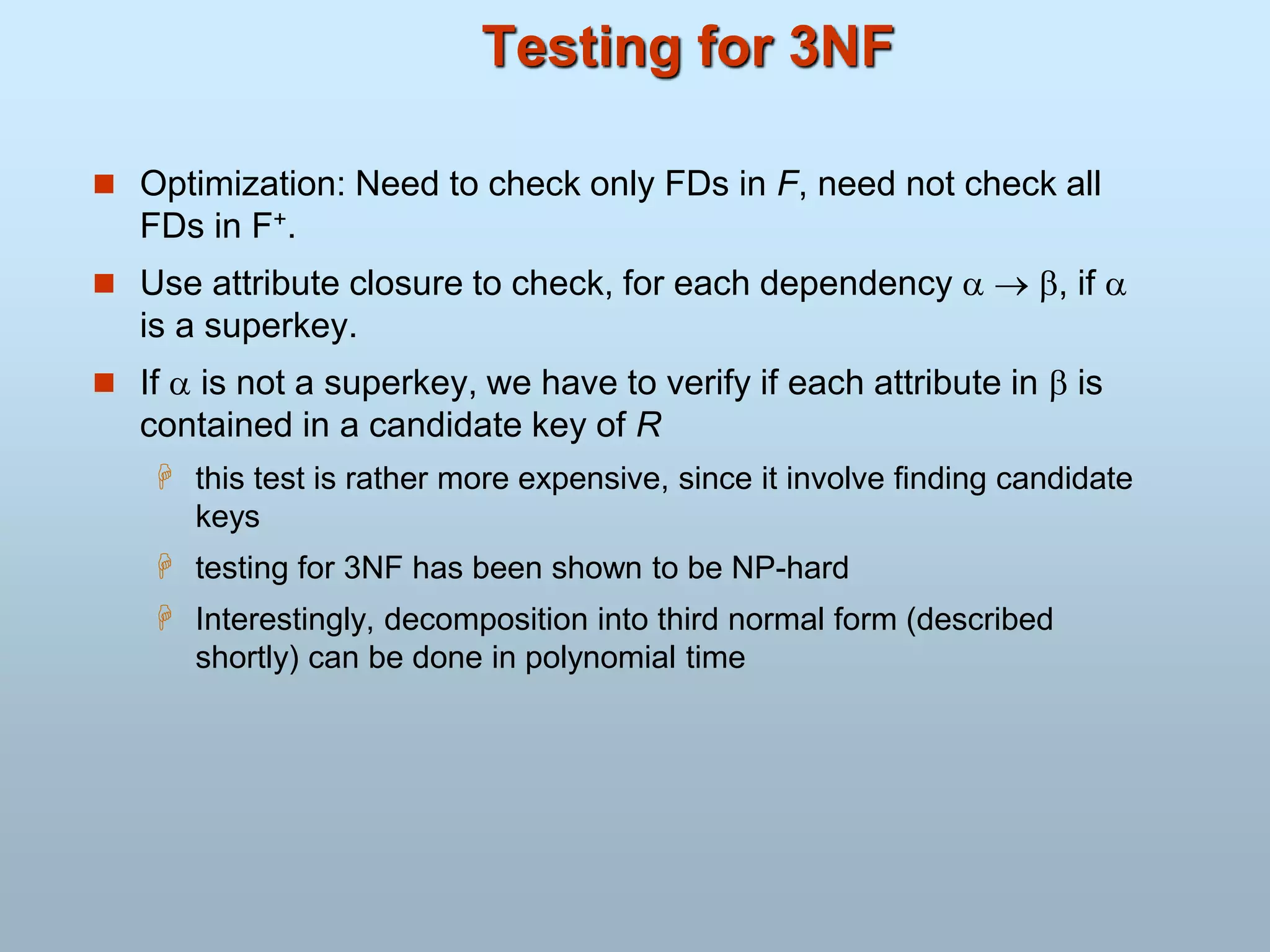 Testing for 3NF
 Optimization: Need to check only FDs in F, need not check all
FDs in F+.
 Use attribute closure to check, for each dependency   , if 
is a superkey.
 If  is not a superkey, we have to verify if each attribute in  is
contained in a candidate key of R
 this test is rather more expensive, since it involve finding candidate
keys
 testing for 3NF has been shown to be NP-hard
 Interestingly, decomposition into third normal form (described
shortly) can be done in polynomial time
 