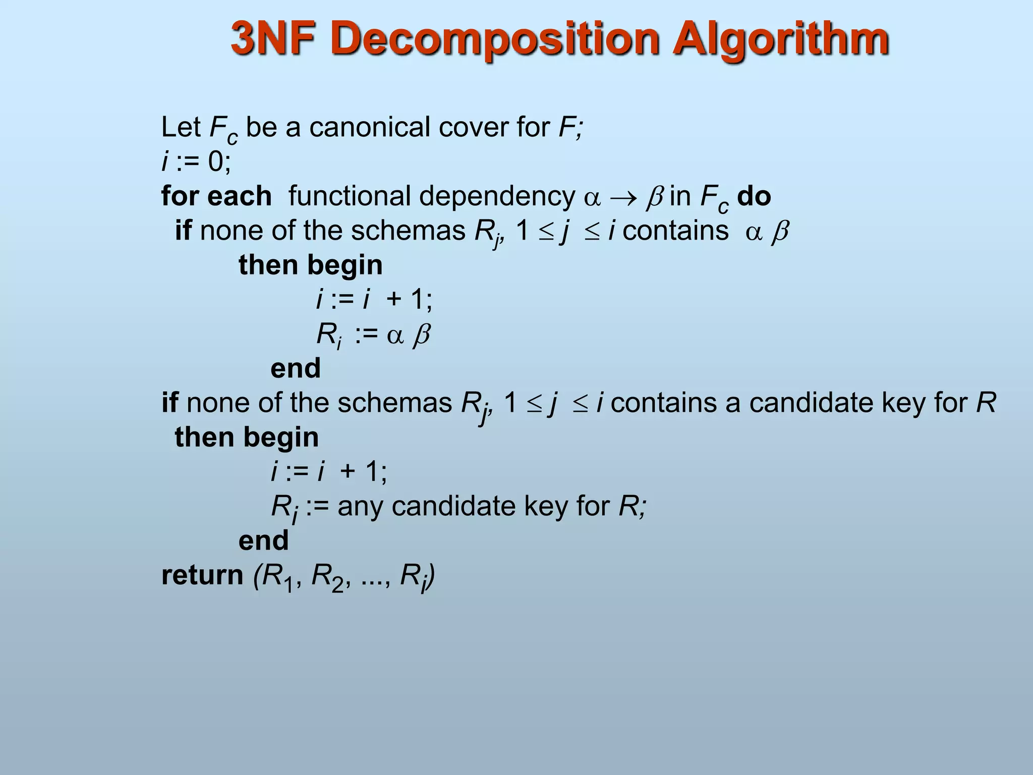 3NF Decomposition Algorithm
Let Fc be a canonical cover for F;
i := 0;
for each functional dependency    in Fc do
if none of the schemas Rj, 1  j  i contains  
then begin
i := i + 1;
Ri :=  
end
if none of the schemas Rj, 1  j  i contains a candidate key for R
then begin
i := i + 1;
Ri := any candidate key for R;
end
return (R1, R2, ..., Ri)
 
