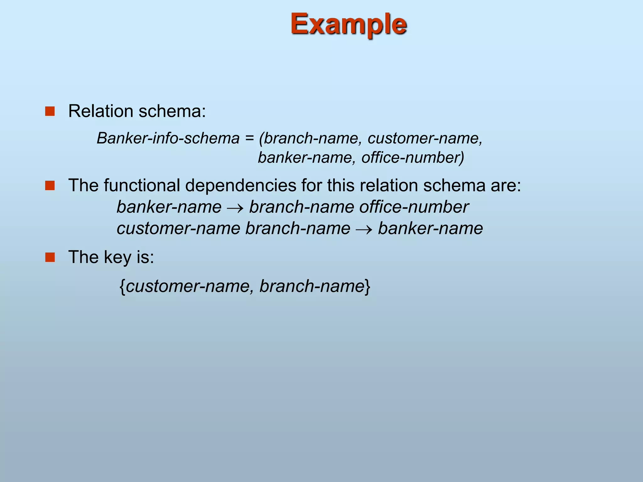 Example
 Relation schema:
Banker-info-schema = (branch-name, customer-name,
banker-name, office-number)
 The functional dependencies for this relation schema are:
banker-name  branch-name office-number
customer-name branch-name  banker-name
 The key is:
{customer-name, branch-name}
 
