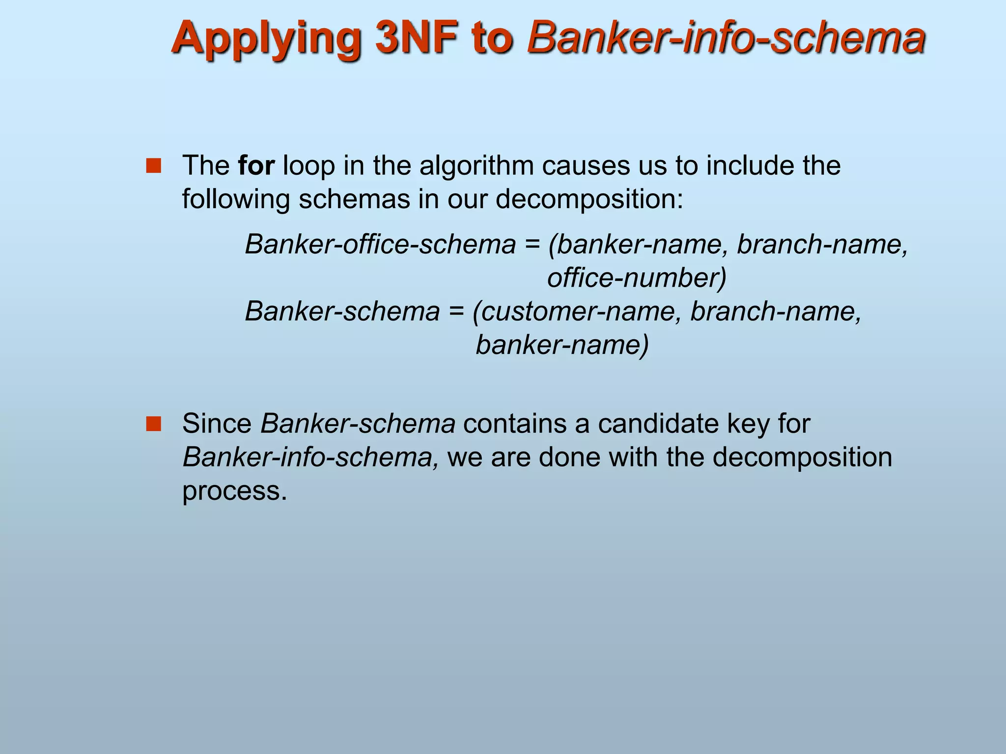 Applying 3NF to Banker-info-schema
 The for loop in the algorithm causes us to include the
following schemas in our decomposition:
Banker-office-schema = (banker-name, branch-name,
office-number)
Banker-schema = (customer-name, branch-name,
banker-name)
 Since Banker-schema contains a candidate key for
Banker-info-schema, we are done with the decomposition
process.
 
