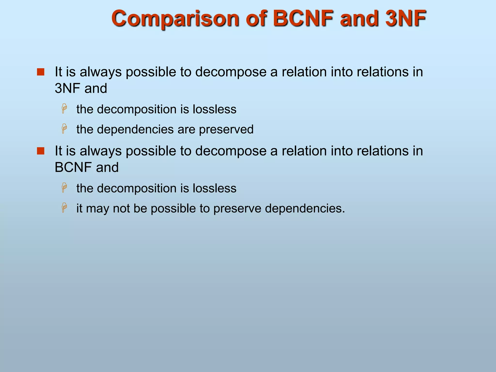 Comparison of BCNF and 3NF
 It is always possible to decompose a relation into relations in
3NF and
 the decomposition is lossless
 the dependencies are preserved
 It is always possible to decompose a relation into relations in
BCNF and
 the decomposition is lossless
 it may not be possible to preserve dependencies.
 