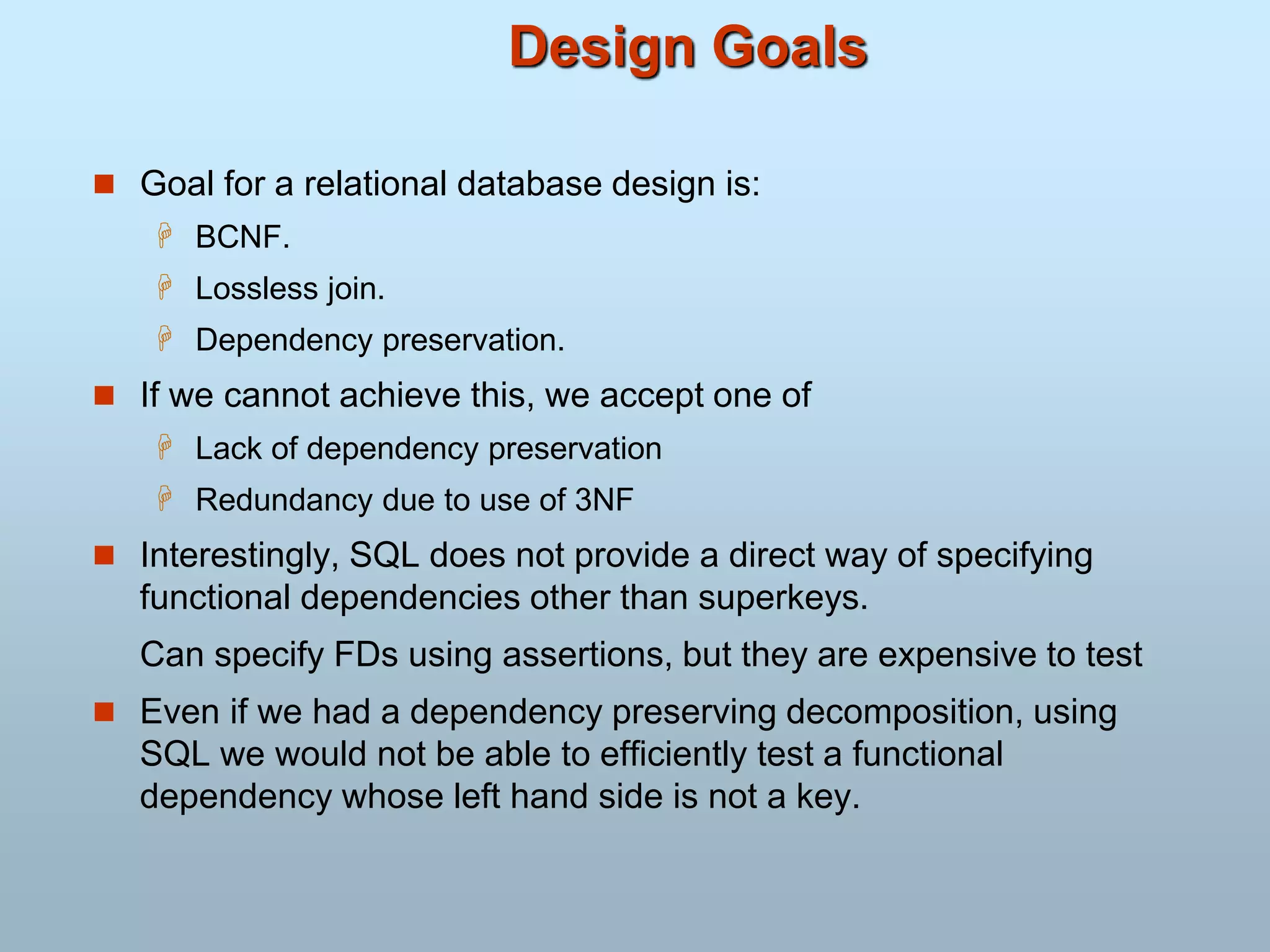 Design Goals
 Goal for a relational database design is:
 BCNF.
 Lossless join.
 Dependency preservation.
 If we cannot achieve this, we accept one of
 Lack of dependency preservation
 Redundancy due to use of 3NF
 Interestingly, SQL does not provide a direct way of specifying
functional dependencies other than superkeys.
Can specify FDs using assertions, but they are expensive to test
 Even if we had a dependency preserving decomposition, using
SQL we would not be able to efficiently test a functional
dependency whose left hand side is not a key.
 