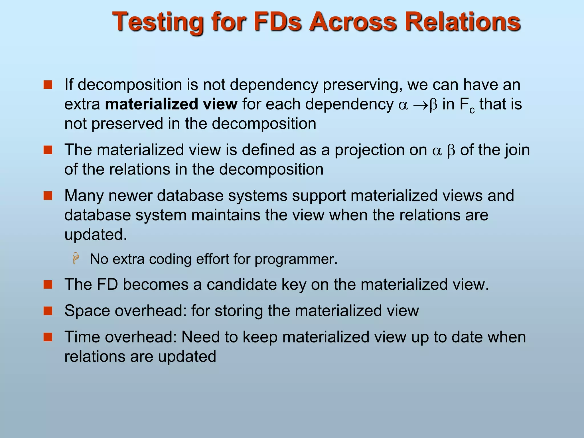 Testing for FDs Across Relations
 If decomposition is not dependency preserving, we can have an
extra materialized view for each dependency   in Fc that is
not preserved in the decomposition
 The materialized view is defined as a projection on   of the join
of the relations in the decomposition
 Many newer database systems support materialized views and
database system maintains the view when the relations are
updated.
 No extra coding effort for programmer.
 The FD becomes a candidate key on the materialized view.
 Space overhead: for storing the materialized view
 Time overhead: Need to keep materialized view up to date when
relations are updated
 