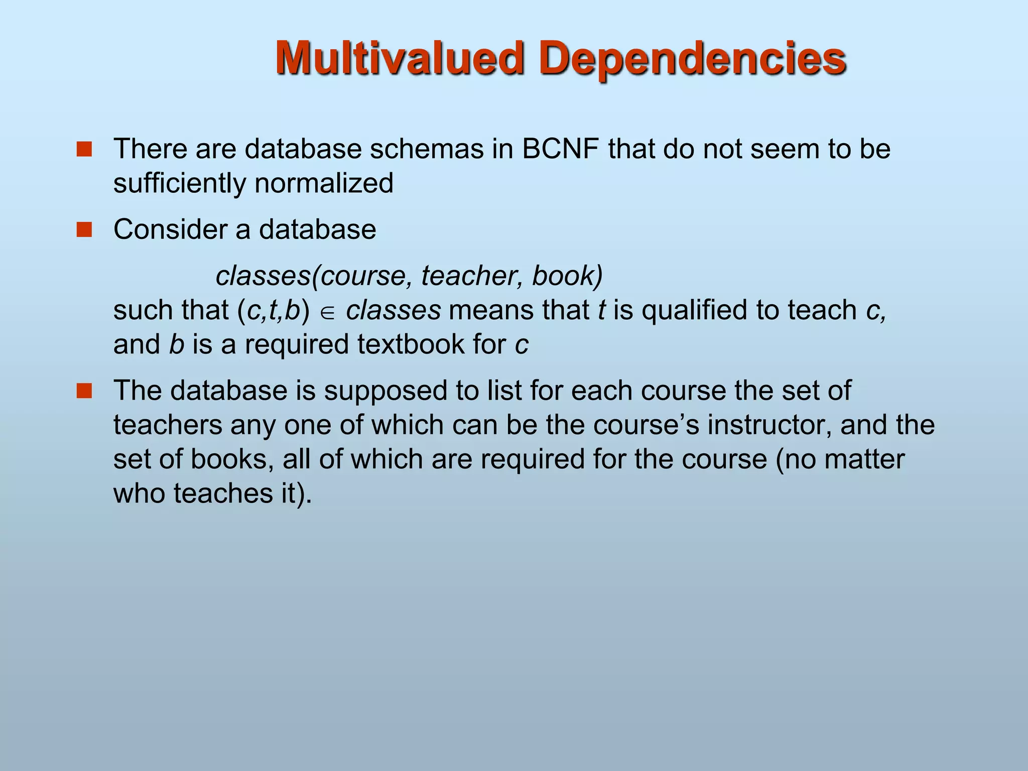 Multivalued Dependencies
 There are database schemas in BCNF that do not seem to be
sufficiently normalized
 Consider a database
classes(course, teacher, book)
such that (c,t,b)  classes means that t is qualified to teach c,
and b is a required textbook for c
 The database is supposed to list for each course the set of
teachers any one of which can be the course’s instructor, and the
set of books, all of which are required for the course (no matter
who teaches it).
 